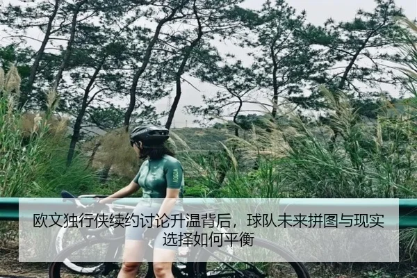 欧文独行侠续约讨论升温背后，球队未来拼图与现实选择如何平衡